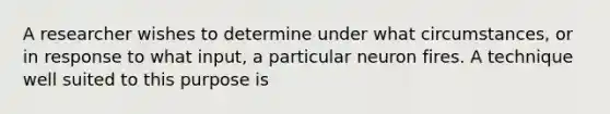 A researcher wishes to determine under what circumstances, or in response to what input, a particular neuron fires. A technique well suited to this purpose is