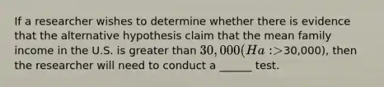 If a researcher wishes to determine whether there is evidence that the alternative hypothesis claim that the mean family income in the U.S. is greater than 30,000 (Ha: >30,000), then the researcher will need to conduct a ______ test.