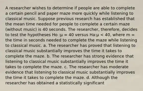 A researcher wishes to determine if people are able to complete a certain pencil and paper maze more quickly while listening to classical music. Suppose previous research has established that the mean time needed for people to complete a certain maze (without music) is 40 seconds. The researcher, therefore, decides to test the hypotheses Ho :μ = 40 versus Ha:μ < 40, where m = the time in seconds needed to complete the maze while listening to classical music. a. The researcher has proved that listening to classical music substantially improves the time it takes to complete the maze. b. The researcher has strong evidence that listening to classical music substantially improves the time it takes to complete the maze. c. The researcher has moderate evidence that listening to classical music substantially improves the time it takes to complete the maze. d. Although the researcher has obtained a statistically significant