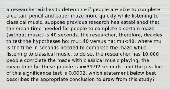 a researcher wishes to determine if people are able to complete a certain pencil and paper maze more quickly while listening to classical music. suppose previous research has established that the mean time needed for people to complete a certain maze (without music) is 40 seconds. the researcher, therefore, decides to test the hypotheses ho: mu=40 versus ha: mu<40, where mu is the time in seconds needed to complete the maze while listening to classical music. to do so, the researcher has 10,000 people complete the maze with classical music playing. the mean time for these people is x=39.92 seconds, and the p-value of this significance test is 0.0002. which statement below best describes the appropriate conclusion to draw from this study?