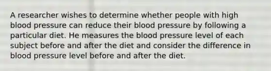 A researcher wishes to determine whether people with high blood pressure can reduce their blood pressure by following a particular diet. He measures the blood pressure level of each subject before and after the diet and consider the difference in blood pressure level before and after the diet.