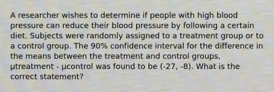 A researcher wishes to determine if people with high blood pressure can reduce their blood pressure by following a certain diet. Subjects were randomly assigned to a treatment group or to a control group. The 90% confidence interval for the difference in the means between the treatment and control groups, μtreatment - μcontrol was found to be (-27, -8). What is the correct statement?