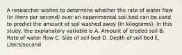 A researcher wishes to determine whether the rate of water flow (in liters per second) over an experimental soil bed can be used to predict the amount of soil washed away (in kilograms). In this study, the explanatory variable is A. Amount of eroded soil B. Rate of water flow C. Size of soil bed D. Depth of soil bed E. Liters/second