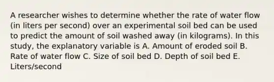 A researcher wishes to determine whether the rate of water flow (in liters per second) over an experimental soil bed can be used to predict the amount of soil washed away (in kilograms). In this study, the explanatory variable is A. Amount of eroded soil B. Rate of water flow C. Size of soil bed D. Depth of soil bed E. Liters/second