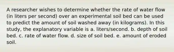 A researcher wishes to determine whether the rate of water flow (in liters per second) over an experimental soil bed can be used to predict the amount of soil washed away (in kilograms). In this study, the explanatory variable is a. liters/second. b. depth of soil bed. c. rate of water flow. d. size of soil bed. e. amount of eroded soil.