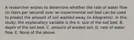 A researcher wishes to determine whether the rate of water flow (in liters per second) over an experimental soil bed can be used to predict the amount of soil washed away (in kilograms). In this study, the explanatory variable is the A. size of the soil bed. B. depth of the soil bed. C. amount of eroded soil. D. rate of water flow. E. None of the above.