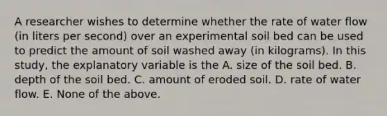 A researcher wishes to determine whether the rate of water flow (in liters per second) over an experimental soil bed can be used to predict the amount of soil washed away (in kilograms). In this study, the explanatory variable is the A. size of the soil bed. B. depth of the soil bed. C. amount of eroded soil. D. rate of water flow. E. None of the above.