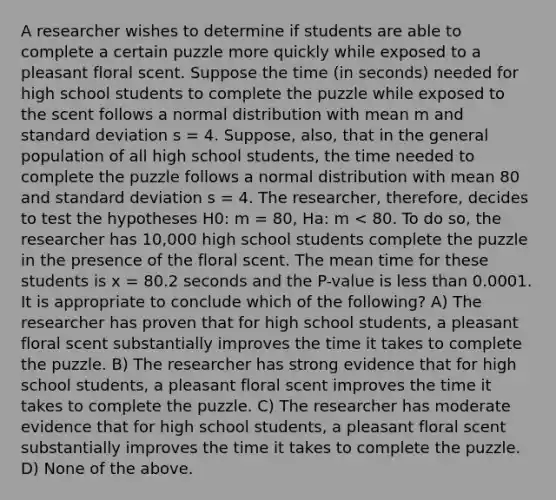 A researcher wishes to determine if students are able to complete a certain puzzle more quickly while exposed to a pleasant floral scent. Suppose the time (in seconds) needed for high school students to complete the puzzle while exposed to the scent follows a normal distribution with mean m and standard deviation s = 4. Suppose, also, that in the general population of all high school students, the time needed to complete the puzzle follows a normal distribution with mean 80 and standard deviation s = 4. The researcher, therefore, decides to test the hypotheses H0: m = 80, Ha: m < 80. To do so, the researcher has 10,000 high school students complete the puzzle in the presence of the floral scent. The mean time for these students is x = 80.2 seconds and the P-value is less than 0.0001. It is appropriate to conclude which of the following? A) The researcher has proven that for high school students, a pleasant floral scent substantially improves the time it takes to complete the puzzle. B) The researcher has strong evidence that for high school students, a pleasant floral scent improves the time it takes to complete the puzzle. C) The researcher has moderate evidence that for high school students, a pleasant floral scent substantially improves the time it takes to complete the puzzle. D) None of the above.