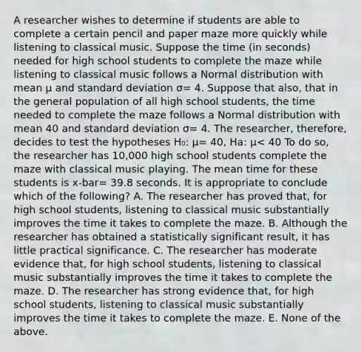 A researcher wishes to determine if students are able to complete a certain pencil and paper maze more quickly while listening to classical music. Suppose the time (in seconds) needed for high school students to complete the maze while listening to classical music follows a Normal distribution with mean µ and <a href='https://www.questionai.com/knowledge/kqGUr1Cldy-standard-deviation' class='anchor-knowledge'>standard deviation</a> σ= 4. Suppose that also, that in the general population of all high school students, the time needed to complete the maze follows a Normal distribution with mean 40 and standard deviation σ= 4. The researcher, therefore, decides to test the hypotheses H₀: µ= 40, Ha: µ< 40 To do so, the researcher has 10,000 high school students complete the maze with classical music playing. The <a href='https://www.questionai.com/knowledge/k0YqBFb3Fo-mean-time' class='anchor-knowledge'>mean time</a> for these students is x-bar= 39.8 seconds. It is appropriate to conclude which of the following? A. The researcher has proved that, for high school students, listening to classical music substantially improves the time it takes to complete the maze. B. Although the researcher has obtained a statistically significant result, it has little practical significance. C. The researcher has moderate evidence that, for high school students, listening to classical music substantially improves the time it takes to complete the maze. D. The researcher has strong evidence that, for high school students, listening to classical music substantially improves the time it takes to complete the maze. E. None of the above.