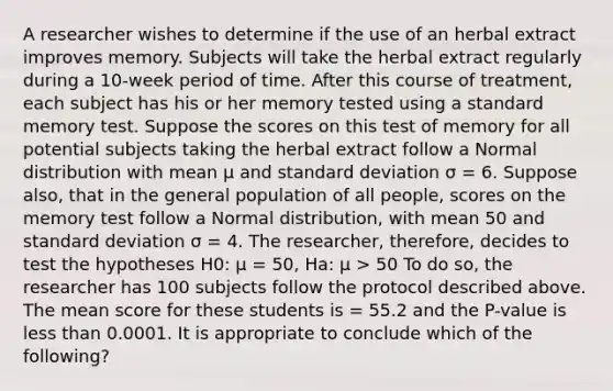 A researcher wishes to determine if the use of an herbal extract improves memory. Subjects will take the herbal extract regularly during a 10-week period of time. After this course of treatment, each subject has his or her memory tested using a standard memory test. Suppose the scores on this test of memory for all potential subjects taking the herbal extract follow a Normal distribution with mean μ and standard deviation σ = 6. Suppose also, that in the general population of all people, scores on the memory test follow a Normal distribution, with mean 50 and standard deviation σ = 4. The researcher, therefore, decides to test the hypotheses H0: μ = 50, Ha: μ > 50 To do so, the researcher has 100 subjects follow the protocol described above. The mean score for these students is = 55.2 and the P-value is less than 0.0001. It is appropriate to conclude which of the following?