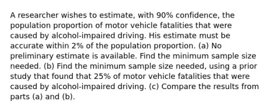 A researcher wishes to​ estimate, with 90​% ​confidence, the population proportion of motor vehicle fatalities that were caused by​ alcohol-impaired driving. His estimate must be accurate within 2​% of the population proportion. ​(a) No preliminary estimate is available. Find the minimum sample size needed. ​(b) Find the minimum sample size​ needed, using a prior study that found that 25​% of motor vehicle fatalities that were caused by​ alcohol-impaired driving. ​(c) Compare the results from parts ​(a) and ​(b).