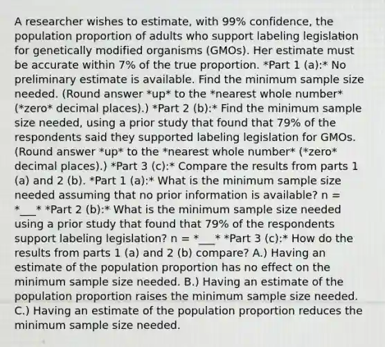 A researcher wishes to​ estimate, with 99% ​confidence, the population proportion of adults who support labeling legislation for genetically modified organisms (GMOs). Her estimate must be accurate within 7% of the true proportion. *Part 1 (a):* No preliminary estimate is available. Find the minimum sample size needed. (Round answer *up* to the *nearest whole number* (*zero* decimal places).) *Part 2 (b):* Find the minimum sample size​ needed, using a prior study that found that 79% of the respondents said they supported labeling legislation for GMOs. (Round answer *up* to the *nearest whole number* (*zero* decimal places).) *Part 3 (c):* Compare the results from parts 1 (a) and 2 (b). *Part 1 (a):* What is the minimum sample size needed assuming that no prior information is​ available? n = *___* *Part 2 (b):* What is the minimum sample size needed using a prior study that found that 79% of the respondents support labeling legislation? n = *___* *Part 3 (c):* How do the results from parts 1 (a) and 2 (b) compare? A.) Having an estimate of the population proportion has no effect on the minimum sample size needed. B.) Having an estimate of the population proportion raises the minimum sample size needed. C.) Having an estimate of the population proportion reduces the minimum sample size needed.