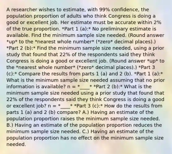 A researcher wishes to​ estimate, with 99% ​confidence, the population proportion of adults who think Congress is doing a good or excellent job. Her estimate must be accurate within 2% of the true proportion. *Part 1 (a):* No preliminary estimate is available. Find the minimum sample size needed. (Round answer *up* to the *nearest whole number* (*zero* decimal places).) *Part 2 (b):* Find the minimum sample size​ needed, using a prior study that found that 22% of the respondents said they think Congress is doing a good or excellent job. (Round answer *up* to the *nearest whole number* (*zero* decimal places).) *Part 3 (c):* Compare the results from parts 1 (a) and 2 (b). *Part 1 (a):* What is the minimum sample size needed assuming that no prior information is​ available? n = *____* *Part 2 (b):* What is the minimum sample size needed using a prior study that found that 22% of the respondents said they think Congress is doing a good or excellent job? n = *____* *Part 3 (c):* How do the results from parts 1 (a) and 2 (b) compare? A.) Having an estimate of the population proportion raises the minimum sample size needed. B.) Having an estimate of the population proportion reduces the minimum sample size needed. C.) Having an estimate of the population proportion has no effect on the minimum sample size needed.