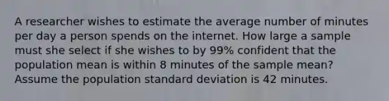 A researcher wishes to estimate the average number of minutes per day a person spends on the internet. How large a sample must she select if she wishes to by 99% confident that the population mean is within 8 minutes of the sample mean? Assume the population <a href='https://www.questionai.com/knowledge/kqGUr1Cldy-standard-deviation' class='anchor-knowledge'>standard deviation</a> is 42 minutes.