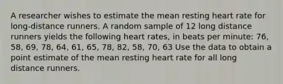 A researcher wishes to estimate the mean resting heart rate for long-distance runners. A random sample of 12 long distance runners yields the following heart rates, in beats per minute: 76, 58, 69, 78, 64, 61, 65, 78, 82, 58, 70, 63 Use the data to obtain a point estimate of the mean resting heart rate for all long distance runners.