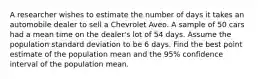 A researcher wishes to estimate the number of days it takes an automobile dealer to sell a Chevrolet Aveo. A sample of 50 cars had a mean time on the dealer's lot of 54 days. Assume the population standard deviation to be 6 days. Find the best point estimate of the population mean and the 95% confidence interval of the population mean.