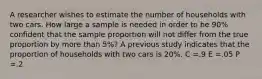 A researcher wishes to estimate the number of households with two cars. How large a sample is needed in order to be 90% confident that the sample proportion will not differ from the true proportion by more than 5%? A previous study indicates that the proportion of households with two cars is 20%. C =.9 E =.05 P =.2