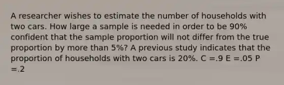 A researcher wishes to estimate the number of households with two cars. How large a sample is needed in order to be 90% confident that the sample proportion will not differ from the true proportion by more than 5%? A previous study indicates that the proportion of households with two cars is 20%. C =.9 E =.05 P =.2