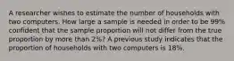 A researcher wishes to estimate the number of households with two computers. How large a sample is needed in order to be 99% confident that the sample proportion will not differ from the true proportion by more than 2%? A previous study indicates that the proportion of households with two computers is 18%.