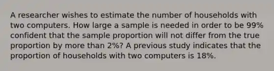 A researcher wishes to estimate the number of households with two computers. How large a sample is needed in order to be 99% confident that the sample proportion will not differ from the true proportion by more than 2%? A previous study indicates that the proportion of households with two computers is 18%.