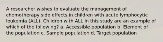 A researcher wishes to evaluate the management of chemotherapy side effects in children with acute lymphocytic leukemia (ALL). Children with ALL in this study are an example of which of the following? a. Accessible population b. Element of the population c. Sample population d. Target population