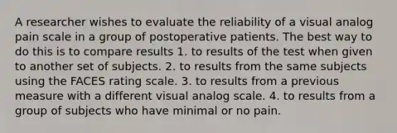 A researcher wishes to evaluate the reliability of a visual analog pain scale in a group of postoperative patients. The best way to do this is to compare results 1. to results of the test when given to another set of subjects. 2. to results from the same subjects using the FACES rating scale. 3. to results from a previous measure with a different visual analog scale. 4. to results from a group of subjects who have minimal or no pain.