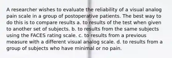 A researcher wishes to evaluate the reliability of a visual analog pain scale in a group of postoperative patients. The best way to do this is to compare results a. to results of the test when given to another set of subjects. b. to results from the same subjects using the FACES rating scale. c. to results from a previous measure with a different visual analog scale. d. to results from a group of subjects who have minimal or no pain.