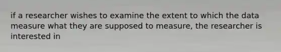 if a researcher wishes to examine the extent to which the data measure what they are supposed to measure, the researcher is interested in