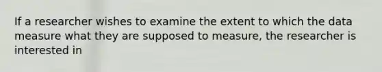If a researcher wishes to examine the extent to which the data measure what they are supposed to measure, the researcher is interested in