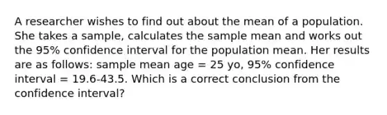 A researcher wishes to find out about the mean of a population. She takes a sample, calculates the sample mean and works out the 95% confidence interval for the population mean. Her results are as follows: sample mean age = 25 yo, 95% confidence interval = 19.6-43.5. Which is a correct conclusion from the confidence interval?