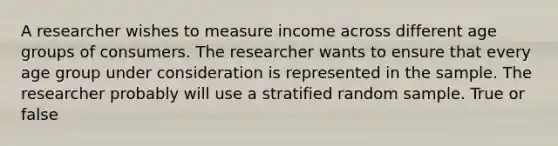 A researcher wishes to measure income across different age groups of consumers. The researcher wants to ensure that every age group under consideration is represented in the sample. The researcher probably will use a stratified random sample. True or false