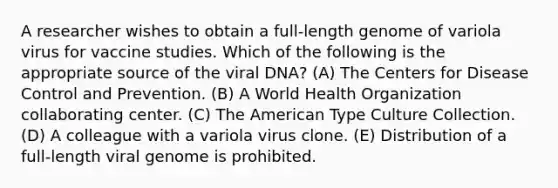 A researcher wishes to obtain a full-length genome of variola virus for vaccine studies. Which of the following is the appropriate source of the viral DNA? (A) The Centers for Disease Control and Prevention. (B) A World Health Organization collaborating center. (C) The American Type Culture Collection. (D) A colleague with a variola virus clone. (E) Distribution of a full-length viral genome is prohibited.