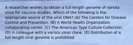 A researcher wishes to obtain a full-length genome of variola virus for vaccine studies. Which of the following is the appropriate source of the viral DNA? (A) The Centers for Disease Control and Prevention. (B) A World Health Organization collaborating center. (C) The American Type Culture Collection. (D) A colleague with a variola virus clone. (E) Distribution of a full-length viral genome is prohibited