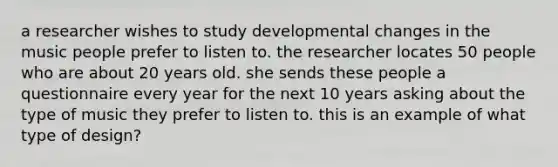 a researcher wishes to study developmental changes in the music people prefer to listen to. the researcher locates 50 people who are about 20 years old. she sends these people a questionnaire every year for the next 10 years asking about the type of music they prefer to listen to. this is an example of what type of design?