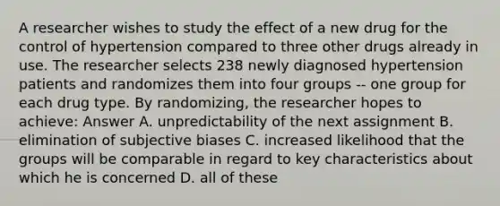 A researcher wishes to study the effect of a new drug for the control of hypertension compared to three other drugs already in use. The researcher selects 238 newly diagnosed hypertension patients and randomizes them into four groups -- one group for each drug type. By randomizing, the researcher hopes to achieve: Answer A. unpredictability of the next assignment B. elimination of subjective biases C. increased likelihood that the groups will be comparable in regard to key characteristics about which he is concerned D. all of these