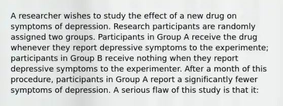 A researcher wishes to study the effect of a new drug on symptoms of depression. Research participants are randomly assigned two groups. Participants in Group A receive the drug whenever they report depressive symptoms to the experimente; participants in Group B receive nothing when they report depressive symptoms to the experimenter. After a month of this procedure, participants in Group A report a significantly fewer symptoms of depression. A serious flaw of this study is that it: