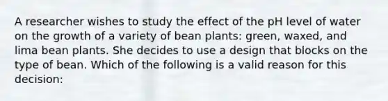 A researcher wishes to study the effect of the pH level of water on the growth of a variety of bean plants: green, waxed, and lima bean plants. She decides to use a design that blocks on the type of bean. Which of the following is a valid reason for this decision: