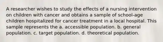 A researcher wishes to study the effects of a nursing intervention on children with cancer and obtains a sample of school-age children hospitalized for cancer treatment in a local hospital. This sample represents the a. accessible population. b. general population. c. target population. d. theoretical population.