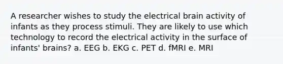 A researcher wishes to study the electrical brain activity of infants as they process stimuli. They are likely to use which technology to record the electrical activity in the surface of infants' brains? a. EEG b. EKG c. PET d. fMRI e. MRI