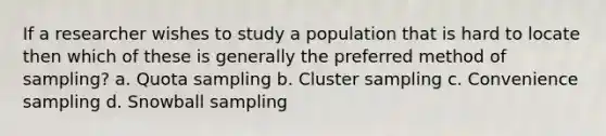 If a researcher wishes to study a population that is hard to locate then which of these is generally the preferred method of sampling? a. Quota sampling b. Cluster sampling c. Convenience sampling d. <a href='https://www.questionai.com/knowledge/kiv1PL3sTT-snowball-sampling' class='anchor-knowledge'>snowball sampling</a>