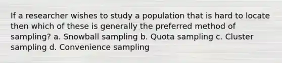 If a researcher wishes to study a population that is hard to locate then which of these is generally the preferred method of sampling? a. Snowball sampling b. Quota sampling c. Cluster sampling d. Convenience sampling