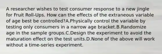 A researcher wishes to test consumer response to a new jingle for Fruit Roll-Ups. How can the effects of the extraneous variable of age best be controlled?A.Physically control the variable by testing only consumers in a narrow age bracket.B.Randomize age in the sample groups.C.Design the experiment to avoid the maturation effect on the test units.D.None of the above will work without a time-series experiment.