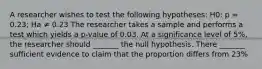 A researcher wishes to test the following hypotheses: H0: p = 0.23; Ha ≠ 0.23 The researcher takes a sample and performs a test which yields a p-value of 0.03. At a significance level of 5%, the researcher should _______ the null hypothesis. There _______ sufficient evidence to claim that the proportion differs from 23%