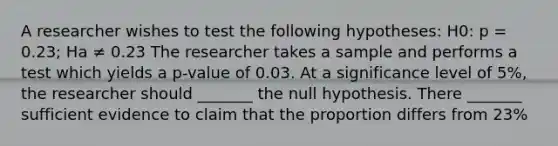 A researcher wishes to test the following hypotheses: H0: p = 0.23; Ha ≠ 0.23 The researcher takes a sample and performs a test which yields a p-value of 0.03. At a significance level of 5%, the researcher should _______ the null hypothesis. There _______ sufficient evidence to claim that the proportion differs from 23%