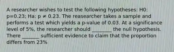 A researcher wishes to test the following hypotheses: H0: p=0.23; Ha: p ≠ 0.23. The reasearcher takes a sample and performs a test which yields a p-value of 0.03. At a significance level of 5%, the researcher should ________ the null hypothesis. There _______ sufficient evidence to claim that the proportion differs from 23%