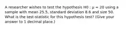 A researcher wishes to test the hypothesis H0 : µ = 20 using a sample with mean 25.5, standard deviation 8.6 and size 50. What is the test-statistic for this hypothesis test? (Give your answer to 1 decimal place.)