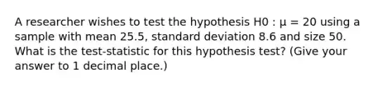 A researcher wishes to test the hypothesis H0 : µ = 20 using a sample with mean 25.5, standard deviation 8.6 and size 50. What is the test-statistic for this hypothesis test? (Give your answer to 1 decimal place.)