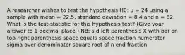 A researcher wishes to test the hypothesis H0: µ = 24 using a sample with mean = 22.5, standard deviation = 8.4 and n = 82. What is the test-statistic for this hypothesis test? (Give your answer to 1 decimal place.) NB: s d left parenthesis X with bar on top right parenthesis space equals space fraction numerator sigma over denominator square root of n end fraction