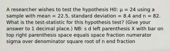 A researcher wishes to test the hypothesis H0: µ = 24 using a sample with mean = 22.5, standard deviation = 8.4 and n = 82. What is the test-statistic for this hypothesis test? (Give your answer to 1 decimal place.) NB: s d left parenthesis X with bar on top right parenthesis space equals space fraction numerator sigma over denominator square root of n end fraction