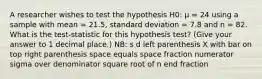 A researcher wishes to test the hypothesis H0: µ = 24 using a sample with mean = 21.5, standard deviation = 7.8 and n = 82. What is the test-statistic for this hypothesis test? (Give your answer to 1 decimal place.) NB: s d left parenthesis X with bar on top right parenthesis space equals space fraction numerator sigma over denominator square root of n end fraction